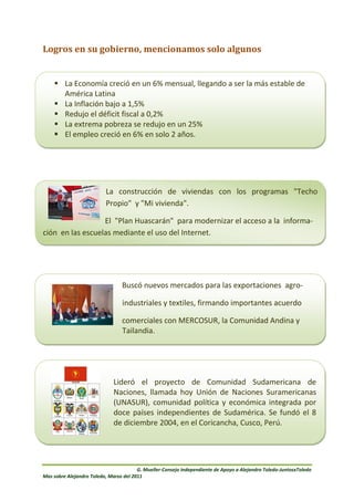 Logros en su gobierno, mencionamos solo algunos


     La Economía creció en un 6% mensual, llegando a ser la más estable de
      América Latina
     La Inflación bajo a 1,5%
     Redujo el déficit fiscal a 0,2%
     La extrema pobreza se redujo en un 25%
     El empleo creció en 6% en solo 2 años.




                          La construcción de viviendas con los programas "Techo
                          Propio" y "Mi vivienda".

                  El "Plan Huascarán" para modernizar el acceso a la informa-
ción en las escuelas mediante el uso del Internet.




                                 Buscó nuevos mercados para las exportaciones agro-

                                 industriales y textiles, firmando importantes acuerdo

                                 comerciales con MERCOSUR, la Comunidad Andina y
                                 Tailandia.




                    Lideró el proyecto de Comunidad Sudamericana de
                    Naciones, llamada hoy Unión de Naciones Suramericanas
                    (UNASUR), comunidad política y económica integrada por
                    doce países independientes de Sudamérica. Se fundó el 8
                     Estadisticas
                    de diciembre 2004, en el Coricancha, Cusco, Perú.
Durante los 5 años de su gobierno:



                                        G. Mueller-Consejo Independiente de Apoyo a Alejandro Toledo-JuntosxToledo
Mas sobre Alejandro Toledo, Marzo del 2011
 