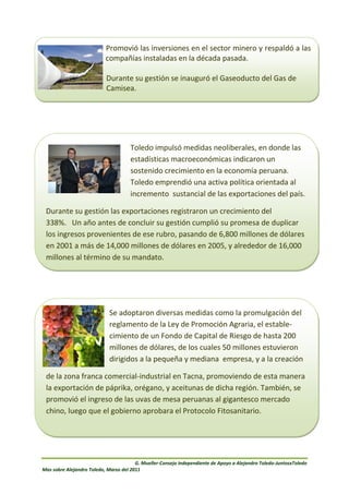 Promovió las inversiones en el sector minero y respaldó a las
                           compañías instaladas en la década pasada.

                           Durante su gestión se inauguró el Gaseoducto del Gas de
                           Camisea.




                                     Toledo impulsó medidas neoliberales, en donde las
                                     estadísticas macroeconómicas indicaron un
                                     sostenido crecimiento en la economía peruana.
                                     Toledo emprendió una activa política orientada al
                                     incremento sustancial de las exportaciones del país.

 Durante su gestión las exportaciones registraron un crecimiento del
 338%. Un año antes de concluir su gestión cumplió su promesa de duplicar
 los ingresos provenientes de ese rubro, pasando de 6,800 millones de dólares
 en 2001 a más de 14,000 millones de dólares en 2005, y alrededor de 16,000
 millones al término de su mandato.




                            Se adoptaron diversas medidas como la promulgación del
                            reglamento de la Ley de Promoción Agraria, el estable-
                            cimiento de un Fondo de Capital de Riesgo de hasta 200
                            millones de dólares, de los cuales 50 millones estuvieron
                            dirigidos a la pequeña y mediana empresa, y a la creación

  de la zona franca comercial-industrial en Tacna, promoviendo de esta manera
  la exportación de páprika, orégano, y aceitunas de dicha región. También, se
  promovió el ingreso de las uvas de mesa peruanas al gigantesco mercado
lachino, luego que el gobierno aprobara el Protocolo Fitosanitario.
   zona franca comercial-industrial en Tacna, promoviendo de esta manera la exportación de
páprika, orégano, y aceitunas de dicha región. También, se promovió el ingreso de las uvas de
mesa peruanas al gigantesco mercado chino, luego que el gobierno de ese país aprobara el
Protocolo Fitosanitario.



                                        G. Mueller-Consejo Independiente de Apoyo a Alejandro Toledo-JuntosxToledo
Mas sobre Alejandro Toledo, Marzo del 2011
 