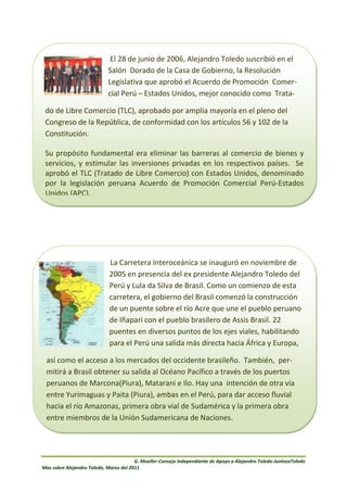 El 28 de junio de 2006, Alejandro Toledo suscribió en el
                            Salón Dorado de la Casa de Gobierno, la Resolución
                            Legislativa que aprobó el Acuerdo de Promoción Comer-
                            cial Perú – Estados Unidos, mejor conocido como Trata-

 do de Libre Comercio (TLC), aprobado por amplia mayoría en el pleno del
 Congreso de la República, de conformidad con los artículos 56 y 102 de la
 Constitución.

 Su propósito fundamental era eliminar las barreras al comercio de bienes y
 servicios, y estimular las inversiones privadas en los respectivos países. Se
 aprobó el TLC (Tratado de Libre Comercio) con Estados Unidos, denominado
 por la legislación peruana Acuerdo de Promoción Comercial Perú-Estados
 Unidos (APC).




                             La Carretera Interoceánica se inauguró en noviembre de
                             2005 en presencia del ex presidente Alejandro Toledo del
                             Perú y Lula da Silva de Brasil. Como un comienzo de esta
                             carretera, el gobierno del Brasil comenzó la construcción
                             de un puente sobre el río Acre que une el pueblo peruano
                             de Iñapari con el pueblo brasilero de Assis Brasil. 22
                             puentes en diversos puntos de los ejes viales, habilitando
                             para el Perú una salida más directa hacia África y Europa,

 así como el acceso a los mercados del occidente brasileño. También, per-
 mitirá a Brasil obtener su salida al Océano Pacífico a través de los puertos
 peruanos de Marcona(Piura), Matarani e Ilo. Hay una intención de otra vía
 entre Yurimaguas y Paita (Piura), ambas en el Perú, para dar acceso fluvial
 hacia el río Amazonas, primera obra vial de Sudamérica y la primera obra
 entre miembros de la Unión Sudamericana de Naciones.




                                        G. Mueller-Consejo Independiente de Apoyo a Alejandro Toledo-JuntosxToledo
Mas sobre Alejandro Toledo, Marzo del 2011
 
