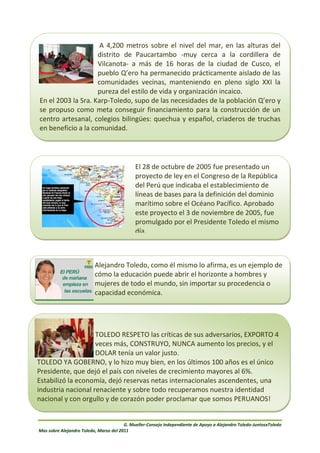 A 4,200 metros sobre el nivel del mar, en las alturas del
                    distrito de Paucartambo -muy cerca a la cordillera de
                    Vilcanota- a más de 16 horas de la ciudad de Cusco, el
                    pueblo Q’ero ha permanecido prácticamente aislado de las
                    comunidades vecinas, manteniendo en pleno siglo XXI la
                    pureza del estilo de vida y organización incaico.
En el 2003 la Sra. Karp-Toledo, supo de las necesidades de la población Q’ero y
se propuso como meta conseguir financiamiento para la construcción de un
centro artesanal, colegios bilingües: quechua y español, criaderos de truchas
en beneficio a la comunidad.




                                             El 28 de octubre de 2005 fue presentado un
                                             proyecto de ley en el Congreso de la República
                                             del Perú que indicaba el establecimiento de
                                             líneas de bases para la definición del dominio
                                             marítimo sobre el Océano Pacífico. Aprobado
                                             este proyecto el 3 de noviembre de 2005, fue
                                             promulgado por el Presidente Toledo el mismo
                                             día.



                          Alejandro Toledo, como él mismo lo afirma, es un ejemplo de
                          cómo la educación puede abrir el horizonte a hombres y
                          mujeres de todo el mundo, sin importar su procedencia o
                          capacidad económica.




                    TOLEDO RESPETO las críticas de sus adversarios, EXPORTO 4
                    veces más, CONSTRUYO, NUNCA aumento los precios, y el
                    DOLAR tenía un valor justo.
TOLEDO YA GOBERNO, y lo hizo muy bien, en los últimos 100 años es el único
Presidente, que dejó el país con niveles de crecimiento mayores al 6%.
Estabilizó la economía, dejó reservas netas internacionales ascendentes, una
industria nacional renaciente y sobre todo recuperamos nuestra identidad
nacional y con orgullo y de corazón poder proclamar que somos PERUANOS!


                                        G. Mueller-Consejo Independiente de Apoyo a Alejandro Toledo-JuntosxToledo
Mas sobre Alejandro Toledo, Marzo del 2011
 