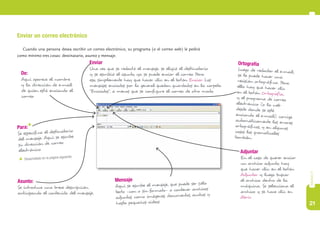 21
capítulo5
Enviar un correo electrónico
Cuando una persona desea escribir un correo electrónico, su programa (o el correo web) le pedirá
como mínimo tres cosas: destinatario, asunto y mensaje.
De:
Aquí aparece el nombre
y la dirección de e-mail
de quien está enviando el
correo.
Para:*
Se especifica el destinatario
del mensaje. Aquí se escribe
su dirección de correo
electrónico.
* Desarrollado en la página siguiente.
Asunto:
Se introduce una breve descripción
anticipando el contenido del mensaje.
Mensaje
Aquí se escribe el mensaje, que puede ser sólo
texto –con o sin formato– o contener archivos
adjuntos, como imágenes, documentos, audios y
hasta pequeños videos.
Ortografía
Luego de redactar el e-mail,
se le puede hacer una
revisión ortográfica. Para
ello hay que hacer clic
en el botón Ortografía,
y el programa de correo
electrónico (o la web
desde donde se esté
enviando el e-mail), corrige
automáticamente los errores
ortográficos, y en algunos
casos los gramaticales
también.
Enviar
Una vez que se redactó el mensaje, se eligió el destinatario
y se escribió el asunto, ya se puede enviar el correo. Para
eso, simplemente hay que hacer clic en el botón Enviar. Los
mensajes enviados por lo general quedan guardados en la carpeta
“Enviados”, a menos que se configure el correo de otro modo.
Adjuntar
En el caso de querer enviar
un archivo adjunto, hay
que hacer clic en el botón
Adjuntar y luego buscar
el archivo dentro de la
máquina. Se selecciona el
archivo y se hace clic en
Abrir.
 
