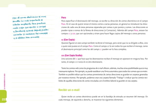 Lacomputadoraencasa
22
Usar el correo electrónico es muy
sencillo. Lo más importante es
intentar emplearlo. Para practicar,
nada mejor que escribir a amigos
y familiares, quienes después pueden
comentar si recibieron los mensajes
y si estaban bien armados.
Para:
Para especificar el destinatario del mensaje, se escribe su dirección de correo electrónico en el campo
Para. En el caso de querer enviar el mismo correo a varias personas, en general se introducen las direc-
ciones de cada una de estas personas separadas por comas o por puntos y comas. Las direcciones se
pueden tipiar o tomar de la libreta de direcciones (o Contactos). Además del campo Para, existen los
campos cc y cco, que son opcionales y sirven para hacer llegar copias del mensaje a otras personas.
cc (Con Copia):
Quienes figuren en este campo también recibirán el mensaje, pero verán que no va dirigido a ellos, sino
a quien esté puesto en el campo Para. Como el campo cc lo ven todos los que reciben el mensaje, tanto
el destinatario principal como los del campo cc pueden ver la lista completa.
cco (Con Copia Oculta):
Una variante del cc que hace que los destinatarios reciban el mensaje sin aparecer en ninguna lista. Por
tanto, el campo cco nunca lo ve otro destinatario.
Tanto los correos web como los programas de e-mail ofrecen, además, muchas otras posibilidades que es muy
interesante explorar. Por ejemplo, se puede establecer una firma automática para todos los correos que se envíen.
También es posible indicar que los correos provenientes de ciertas direcciones se guardan en carpetas generadas
por nosotros mismos. Por ejemplo, podemos crear una carpeta llamada “Trabajo” e indicar que los correos reci-
bidos de aquellas direcciones de correo vinculadas con el ámbito laboral se guarden en esa carpeta.
Recibir un e-mail
Quien recibe un correo electrónico puede ver en la bandeja de entrada un resumen del mensaje. En
cada mensaje, de izquierda a derecha, se muestran los siguientes elementos:
 