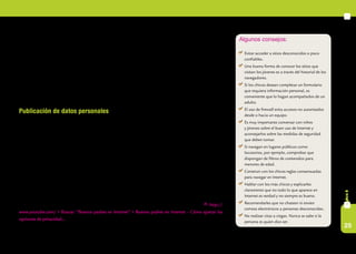 25
capítulo6
Un ejemplo común entre los niños y jóvenes de hoy es el ciberbullying o ciberacoso. Es el acoso y la burla
agresiva, la intimidación psicológica y/o física, entre chicos y chicas de un mismo grupo a través de las
redes sociales o los celulares.
Los adultos pueden comenzar el control con un simple vistazo al monitor de la computadora de sus
hijos. Para poder hacerlo sin intimidar a los jóvenes, lo ideal sería tener el equipo en un lugar de paso y no
en la habitación de ellos.
Este tipo de peligros no son motivo para alejar a los chicos de Internet. Estar al tanto de ellos y hablar
con los chicos sobre estos temas es la mejor manera de prevenirlos y de estimular el uso de la tecnología.
Publicación de datos personales
Con frecuencia niños, niñas y adolescentes publican en distintas redes sociales fotos, videos o datos
personales sin tener en cuenta que la configuración, por defecto, permite el acceso a esta información a
cualquier persona. Sin embargo, es posible restringir el acceso público con solo un clic.
Es importante que los adultos les recuerden que si quieren publicar información, fotos y/o videos per-
sonales, lo hagan de manera privada, así sólo pueden acceder a esa información personas fiables. También
es importante explicarles a los jóvenes usuarios de Internet que no es conveniente agregar a sus contactos
a desconocidos. Además, deben saber que no tienen derecho a publicar información, imágenes o videos de
otras personas si no cuentan con su expreso permiso.
Hoy en día, uno de los mayores debates sobre redes sociales se está dando alrededor de Facebook. La
idea no es que los adultos les prohíban a los chicos utilizar este servicio, sino que los ayuden a entender por
qué y cómo puede llegar a ser peligroso.
Para saber más sobre cómo cuidar la privacidad en Internet, les sugerimos ver el siguiente video: http://
www.youtube.com/ > Buscar: “Buenos padres en Internet” > Buenos padres en Internet – Cómo ajustar las
opciones de privacidad... [consultado el 21/03/2011].
Algunos consejos:
	 Evitar acceder a sitios desconocidos o poco
confiables.
	 Una buena forma de conocer los sitios que
visitan los jóvenes es a través del historial de los
navegadores.
	 Si los chicos desean completar un formulario
que requiera información personal, es
conveniente que lo hagan acompañados de un
adulto.
	 El uso de firewall evita accesos no autorizados
desde o hacia un equipo.
	 Es muy importante conversar con niños
y jóvenes sobre el buen uso de Internet y
aconsejarlos sobre las medidas de seguridad
que deben tomar.
	 Si navegan en lugares públicos como
locutorios, por ejemplo, comprobar que
dispongan de filtros de contenidos para
menores de edad.
	 Construir con los chicos reglas consensuadas
para navegar en Internet.
	 Hablar con los más chicos y explicarles
claramente que no todo lo que aparece en
Internet es verdad y no siempre es bueno.
	 Recomendarles que no chateen ni envíen
correos electrónicos a personas desconocidas.
	 No realizar citas a ciegas. Nunca se sabe si la
persona es quien dice ser.
 