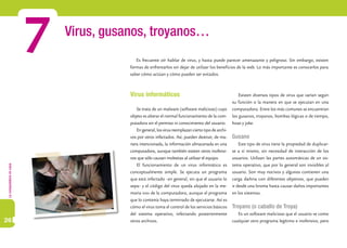 Lacomputadoraencasa
26
Virus, gusanos, troyanos…
7
Virus informáticos
Se trata de un malware (software malicioso) cuyo
objeto es alterar el normal funcionamiento de la com-
putadora sin el permiso ni conocimiento del usuario.
En general, los virus reemplazan cierto tipo de archi-
vos por otros infectados. Así, pueden destruir, de ma-
nera intencionada, la información almacenada en una
computadora, aunque también existen otros inofensi-
vos que sólo causan molestias al utilizar el equipo.
El funcionamiento de un virus informático es
conceptualmente simple. Se ejecuta un programa
que está infectado –en general, sin que el usuario lo
sepa– y el código del virus queda alojado en la me-
moria ram de la computadora, aunque el programa
que lo contenía haya terminado de ejecutarse. Así es
cómo el virus toma el control de los servicios básicos
del sistema operativo, infectando posteriormente
otros archivos.
Existen diversos tipos de virus que varían según
su función o la manera en que se ejecutan en una
computadora. Entre los más comunes se encuentran
los gusanos, troyanos, bombas lógicas o de tiempo,
hoax y joke.
Gusano
Este tipo de virus tiene la propiedad de duplicar-
se a sí mismo, sin necesidad de interacción de los
usuarios. Utilizan las partes automáticas de un sis-
tema operativo, que por lo general son invisibles al
usuario. Son muy nocivos y algunos contienen una
carga dañina con diferentes objetivos, que pueden
ir desde una broma hasta causar daños importantes
en los sistemas.
Troyano (o caballo de Troya)
Es un software malicioso que el usuario ve como
cualquier otro programa legítimo e inofensivo, pero
Es frecuente oír hablar de virus, y hasta puede parecer amenazante y peligroso. Sin embargo, existen
formas de enfrentarlos sin dejar de utilizar los beneficios de la web. Lo más importante es conocerlos para
saber cómo actúan y cómo pueden ser evitados.
 