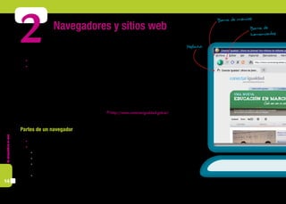 Lacomputadoraencasa
14
2 Navegadores y sitios web
Para acceder a un sitio de Internet, necesitamos:
	 Contar con una conexión a Internet.
	 Tener instalado en la computadora algún navegador. Algunos ejemplos son: Internet Explorer, Mozilla
Firefox o Google Chrome.
Los navegadores son programas que, entre otras opciones, permiten ver páginas en Internet y navegarlas.
No es necesario tener conocimientos técnicos para navegar por la web. Con un poco de práctica y algu-
nos conocimientos de su estructura y terminología, es posible utilizarla para acceder a información tanto
profesional como de interés general.
La información de Internet está organizada en sitios, que a su vez se organizan en páginas. Cada página
tiene una dirección única (que también se conoce con el nombre de url) que aparece en la barra de navega-
ción. Por ejemplo, la dirección de Conectar Igualdad es: http://www.conectarigualdad.gob.ar/
Partes de un navegador
	 Barra de direcciones. En este campo se escribe la dirección o URL de la página que se desea visitar.
	 Barra de herramientas. En ella se encuentran los siguientes botones:
	 Atrás. Se utiliza para regresar a una página que fue visitada antes de la actual.
	 Adelante. Sirve para volver a la página en la que se estaba antes de hacer clic en el botón “Atrás”.
	 Detener. Este botón se pulsa cuando se desea parar de cargar una página que se está visitando. Por
ejemplo, porque no queremos seguir viendo el contenido o porque queremos visitar otra página.
	 Actualizar. Sirve para recargar el contenido de la página que se está visitando. Es muy útil, por
ejemplo, cuando se frecuentan diarios online porque permite ver la actualización de las noticias.
Conectar Igualdad | ¡Ahora los jóvenes! tres millones de netbooks pa
Archivo Editar Ver Historial Marcadores Herr
http://www.conectarigualdad.g
Conectar Igualdad | ¡Ahora los jóven...
Barra de
herramientas
Barra de menúes
Pestaña
 