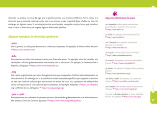 17
capítulo3
Algunos dominios de país
.ar: Argentina. Indica que es una web que
desarrollada en Argentina. Por ejemplo:
http://www.educ.ar/.
.cl: Chile. Por ejemplo, Universidad de Chile:
http://www.uchile.cl/.
.co: Colombia. Por ejemplo, Universidad
Nacional de Colombia:
http://www.unal.edu.co/.
.es: España. Por ejemplo, Museo del Prado:
http://www.museodelprado.es/.
.fr: Francia. Por ejemplo, Portal de Montpellier,
Francia: http://www.montpellier.fr/.
.jp: Japón. Por ejemplo, The Japan Times, periódico
japonés:
http://www.japantimes.co.jp/.
.uk: Reino Unido. Por ejemplo, bbc, portal de
noticias: http://www.bbc.co.uk/mundo/.
.uy: Uruguay. Por ejemplo, portal de turismo de
Uruguay: http://www.turismo.gub.uy/.
Los sitios de Estados Unidos no llevan indicador
de país. Por ejemplo: http://www.nasa.gov.
dirección url propia, es única. Es algo que se podría asimilar a un número telefónico. Por lo tanto, si la
dirección que se pretende visitar se escribe mal o con errores, es casi imposible llegar a hallar ese sitio. Sin
embargo, en algunos casos, la tecnología permite que el propio navegador corrija el error que introduci-
mos al tipiar la dirección y nos sugiera algunas direcciones posibles.
Algunos ejemplos de dominios genéricos
.com
Por lo general, se utiliza para denominar a comercios y empresas. Por ejemplo, la librería online Amazon:
http://www.amazon.com.
.edu
Este dominio se utiliza únicamente en sitios con fines educativos. Por ejemplo, sitios de escuelas, uni-
versidades u oficinas gubernamentales relacionadas con la educación. Por ejemplo, la Universidad de la
República Uruguaya: http://www.universidad.edu.uy/
.org
Fue creado originalmente para sitios de organizaciones que no se podían clasificar adecuadamente en los
otros dominios. Sin embargo, en la actualidad no existen requisitos específicos para registrar un dominio
de este tipo. Suele ser utilizado por asociaciones sin ánimo de lucro, ong y proyectos de software libre
como contraposición al .com utilizado por las empresas. Por ejemplo, Wikipedia: http://es.wikipedia.
org o el Portal de ong de España: http://www.guiaongs.org/
.gov o .gob
Estos dominios son utilizados únicamente por sitios de entidades gubernamentales o de administración.
Por ejemplo, el sitio de Conectar Igualdad: http://www.conectarigualdad.gob.ar/
 