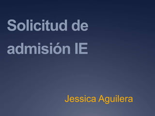 Solicitud de
admisión IE
Jessica Aguilera
 