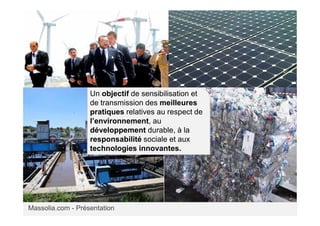 Un objectif de sensibilisation et
de transmission des meilleures
pratiques relatives au respect de
l’environnement, au
développement durable, à la
responsabilité sociale et aux
technologies innovantes.

Massolia.com - Présentation

 