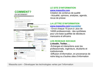 COMMENT?
EN INFORMANT

LE SITE D’INFORMATION
www.massolia.com
Création de contenus de qualité
- Actualité, opinions, analyses, agenda,
revue de presse
LA LETTRE D’INFORMATION
www.massolia.com/newsletter
- Envoi chaque 15 jours à plus de
14000 professionnels : des synthèses
pour une base qualifiée de décideurs
marocains et africains
LES RESEAUX SOCIAUX
LinkedIn, Twitter, …
-Echanges et interactions avec les
professionnels, ingénieurs, étudiants et
institutionnels
-Diffusion d’information, en provenance de
notre blog ou d’autres sites d’information

Massolia.com – Développer les technologies vertes par l’information

 