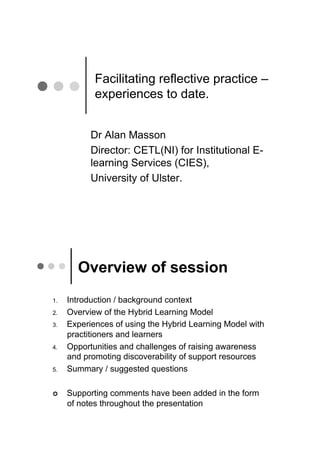 Facilitating reflective practice –
             experiences to date.


            Dr Alan Masson
            Director: CETL(NI) for Institutional E-
            learning Services (CIES),
            University of Ulster.




        Overview of session
1.!   Introduction / background context
2.!   Overview of the Hybrid Learning Model
3.!   Experiences of using the Hybrid Learning Model with
      practitioners and learners
4.!   Opportunities and challenges of raising awareness
      and promoting discoverability of support resources
5.!   Summary / suggested questions

!!    Supporting comments have been added in the form
      of notes throughout the presentation
 