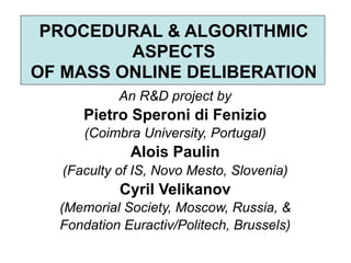 PROCEDURAL & ALGORITHMIC
         ASPECTS
OF MASS ONLINE DELIBERATION
            An R&D project by
      Pietro Speroni di Fenizio
      (Coimbra University, Portugal)
              Alois Paulin
   (Faculty of IS, Novo Mesto, Slovenia)
            Cyril Velikanov
  (Memorial Society, Moscow, Russia, &
  Fondation Euractiv/Politech, Brussels)
 