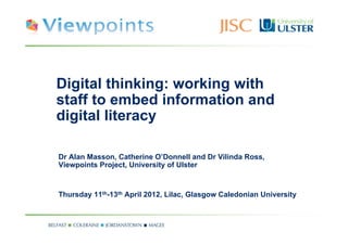 Digital thinking: working with
staff to embed information and
digital literacy

Dr Alan Masson, Catherine O’Donnell and Dr Vilinda Ross,
Viewpoints Project, University of Ulster



Thursday 11th-13th April 2012, Lilac, Glasgow Caledonian University
 