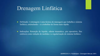 Drenagem Linfática
 Definição: A drenagem é uma técnica de massagem que trabalha o sistema
linfático, estimulando – o a trabalhar de forma mais rápida.
 Indicações: Retenção de liquido, edema traumático, pós operatório, fins
estéticos como redução de medidas e a regularização do sistema linfático.
BARROS M. H. Fisioterapia – Drenagem Manual, 2001.
 