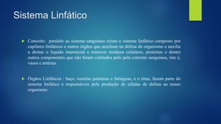 Sistema Linfático
 Conceito: paralelo ao sistema sanguíneo existe o sistema linfático composto por
capilares linfáticos e outros órgãos que auxiliam na defesa do organismo e auxilia
a drenar o liquido intersticial e remover resíduos celulares, proteínas e dentre
outros componentes que não foram coletados pelo pela corrente sanguínea, isto é,
vasos e artérias.
 Órgãos Linfáticos : baço, tonsilas palatinas e faríngeas, e o timo, fazem parte do
sistema linfático e responsáveis pela produção de células de defesa ao nosso
organismo.
 