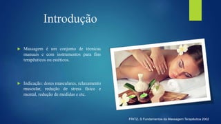 Introdução
 Massagem é um conjunto de técnicas
manuais e com instrumentos para fins
terapêuticos ou estéticos.
 Indicação: dores musculares, relaxamento
muscular, redução de stress físico e
mental, redução de medidas e etc.
FRITZ. S Fundamentos da Massagem Terapêutica 2002
 