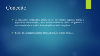 Conceito
 A massagem modeladora utiliza se de movimentos rápidos, firmes e
repetitivos sobre o tecido, desta forma favorece as células de gorduras a
serem quebradas e sendo eliminada pela corrente sanguínea.
 Locais de aplicação: nádegas, coxas, abdômen, cintura e braços.
 
