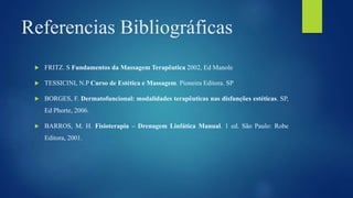 Referencias Bibliográficas
 FRITZ. S Fundamentos da Massagem Terapêutica 2002, Ed Manole
 TESSICINI, N.P Curso de Estética e Massagem. Pioneira Editora. SP
 BORGES, F. Dermatofuncional: modalidades terapêuticas nas disfunções estéticas. SP,
Ed Phorte, 2006.
 BARROS, M. H. Fisioterapia – Drenagem Linfática Manual. 1 ed. São Paulo: Robe
Editora, 2001.
 