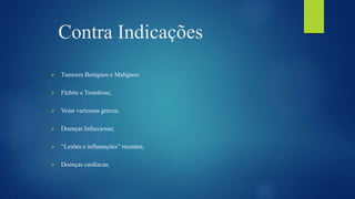 Contra Indicações
 Tumores Benignos e Malignos;
 Flebite e Trombose;
 Veias varicosas graves;
 Doenças Infecciosas;
 “Lesões e inflamações” recentes;
 Doenças cardíacas;
 