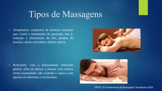Tipos de Massagens
 Terapêutica: conjuntos de técnicas manuais
que visam o tratamento do paciente, isto é,
redução e eliminação da dor, pontos de
tensões, dores articulares dentre outros.
 Relaxante: visa o relaxamento muscular
global, afim de deixar a pessoa com menos
stress acumulado, não visando a causa e sim
apenas os sintomas e incômodos.
FRITZ. S Fundamentos da Massagem Terapêutica 2002
 
