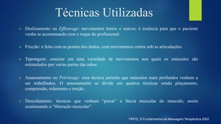 Técnicas Utilizadas
 Deslizamento ou Effleurage: movimentos lentos e suaves, é essência para que o paciente
venha se acostumando com o toque do profissional.
 Fricção: é feita com as pontas dos dedos, com movimentos curtos sob as articulações.
 Tapotagem: consiste em uma variedade de movimentos nos quais os músculos são
estimulados por varias partes das mãos.
 Amassamento ou Petrissage: essa técnica permite que músculos mais profundos venham a
ser trabalhados. O amassamento se divide em quatros técnicas sendo pinçamento,
compressão, rolamento e torção.
 Descolamento: técnicas que venham “puxar” a fáscia muscular do musculo, assim
ocasionando a “liberação muscular”.
FRITZ. S Fundamentos da Massagem Terapêutica 2002
 