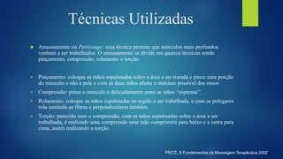  Amassamento ou Petrissage: essa técnica permite que músculos mais profundos
venham a ser trabalhados. O amassamento se divide em quatros técnicas sendo
pinçamento, compressão, rolamento e torção.
 Pinçamento: coloque as mãos espalmadas sobre a área a ser tratada e pince uma porção
do músculo e não a pele e com as duas mãos afaste o máximo possível dos ossos.
 Compressão: pince o musculo e delicadamente entre as mãos “esprema”.
 Rolamento: coloque as mãos espalmadas na região a ser trabalhada, e com os polegares
rola sentindo as fibras e perpendiculares também.
 Torção: parecido com o compressão, com as mãos espalmadas sobre a área a ser
trabalhada, é realizado uma compressão uma mão comprimirá para baixo e a outra para
cima, assim realizando a torção.
Técnicas Utilizadas
FRITZ. S Fundamentos da Massagem Terapêutica 2002
 