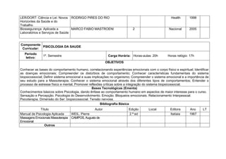 LER/DORT: Ciência e Lei: Novos RODRIGO PIRES DO RIO                                                  Health      1998
Horizontes da Saúde e do
Trabalho
Biossegurança: Aplicada a        MARCO FABIO MASTROENI                     2                        Nacional     2005
Laboratórios e Serviços de Saúde


Componente
             PSICOLOGIA DA SAUDE
 Curricular:
   Período
               1º. Semestre                                Carga Horária: Horas-aulas: 20h         Horas relógio: 17h
    letivo:
                                                          OBJETIVOS

Conhecer as bases do comportamento humano, correlacionando experiências emocionais com o corpo físico e espiritual; Identificar
as doenças emocionais; Compreender os distúrbios de comportamento; Conhecer características fundamentais do sistema
biopsicossocial; Definir sistema emocional e suas implicações no organismo; Compreender o sistema emocional e a importância de
seu estudo para a Massoterapia; Conhecer o sistema emocional através dos diferentes tipos de comportamentos; Entender o
processo de estresse físico e mental; Promover reflexões críticas sobre a integração do sistema biopsicossocial.
                                                  Bases Tecnológicas (Ementa)
Conhecimentos básicos sobre Psicologia, dando ênfase ao comportamento humano em aspectos de maior interesse para o curso.
Sensação e Percepção. Psicologia do Desenvolvimento. Emoção. Bloqueios emocionais. Relacionamento Interpessoal.
Psicoterapia. Dimensão do Ser: biopsicossocial. Tensão nervosa.
                                                        Bibliografia Básica
             Título                               Autor                  Edição       Local          Editora      Ano      LT
Manual de Psicologia Aplicada       WEIL, Pierre                         2.ª ed                      Itatiaia     1967
Massagens Emocionais Massoterapia   CAMPOS, Augusto de
Emocional
                Outros
 