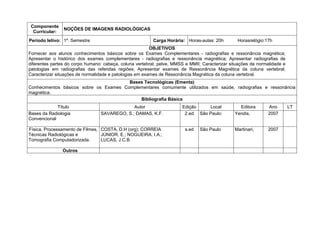 Componente
                NOÇÕES DE IMAGENS RADIOLÓGICAS
  Curricular:
Período letivo: 1º. Semestre                              Carga Horária: Horas-aulas: 20h        Horasrelógio:17h
                                                         OBJETIVOS
Fornecer aos alunos conhecimentos básicos sobre os Exames Complementares - radiografias e ressonância magnética;
Apresentar o histórico dos exames complementares - radiografias e ressonância magnética; Apresentar radiografias de
diferentes partes do corpo humano: cabeça, coluna vertebral, pelve, MMSS e MMII; Caracterizar situações de normalidade e
patologias em radiografias das referidas regiões; Apresentar exames de Ressonância Magnética da coluna vertebral;
Caracterizar situações de normalidade e patologias em exames de Ressonância Magnética da coluna vertebral.
                                        Bases Tecnológicas (Ementa)
Conhecimentos básicos sobre os Exames Complementares comumente utilizados em saúde, radiografias e ressonância
magnética.
                                            Bibliografia Básica
             Título                           Autor                    Edição    Local            Editora      Ano         LT
Bases da Radiologia              SAVAREGO, S.; DAMAS, K.F.              2.ed São Paulo:         Yendis,        2007
Convencional

Física, Processamento de Filmes, COSTA, D.H (org); CORREIA               s.ed   São Paulo       Martinari,     2007
Técnicas Radiológicas e          JÚNIOR, E.; NOGUEIRA, I.A.;
Tomografia Computadorizada.      LUCAS, J.C.B

                Outros
 