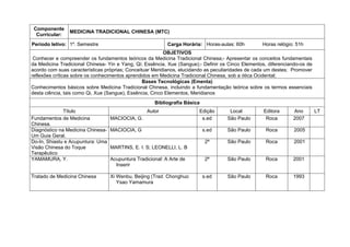 Componente
                MEDICINA TRADICIONAL CHINESA (MTC)
  Curricular:
Período letivo: 1º. Semestre                                Carga Horária: Horas-aulas: 60h        Horas relógio: 51h
                                                          OBJETIVOS
 Conhecer e compreender os fundamentos teóricos da Medicina Tradicional Chinesa;- Apresentar os conceitos fundamentais
da Medicina Tradicional Chinesa- Yin e Yang, Qi; Essência, Xue (Sangue);- Definir os Cinco Elementos, diferenciando-os de
acordo com suas características próprias; Conceituar Meridianos, elucidando as peculiaridades de cada um destes; Promover
reflexões críticas sobre os conhecimentos aprendidos em Medicina Tradicional Chinesa, sob a ótica Ocidental;
                                                 Bases Tecnológicas (Ementa)
Conhecimentos básicos sobre Medicina Tradicional Chinesa, incluindo a fundamentação teórica sobre os termos essenciais
desta ciência, tais como Qi, Xue (Sangue), Essência, Cinco Elementos, Meridianos
                                                      Bibliografia Básica
              Título                               Autor                Edição       Local          Editora     Ano         LT
Fundamentos de Medicina            MACIOCIA, G.                          s.ed       São Paulo        Roca       2007
Chinesa.
Diagnóstico na Medicina Chinesa-   MACIOCIA, G                              s.ed    São Paulo        Roca        2005
Um Guia Geral.
Do-In, Shiastu e Acupuntura: Uma                                             2ª     São Paulo        Roca        2001
Visão Chinesa do Toque             MARTINS, E. I. S; LEONELLI, L. B
Terapêutico
YAMAMURA, Y.                       Acupuntura Tradicional: A Arte de         2ª     São Paulo        Roca       2001
                                     Inserir

Tratado de Medicina Chinesa        Xi Wenbu, Beijing (Trad. Chonghuo        s.ed    São Paulo        Roca       1993
                                      Ysao Yamamura
 