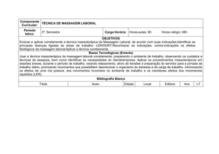 Componente
             TÉCNICA DE MASSAGEM LABORAL
 Curricular:
   Período
               2º. Semestre                                 Carga Horária: Horas-aulas: 80          Horas relógio: 68h
    letivo:
                                                           OBJETIVOS
Ensinar e aplicar corretamente a técnica massoterápica da Massagem Laboral, de acordo com suas indicações;Identificar as
principais doenças ligadas às áreas de trabalho: LER/DORT;Reconhecer as indicações, contra-indicações os efeitos
fisiológicos da massagem laboral;Aplicar a técnica corretamente.
                                                  Bases Tecnológicas (Ementa)
Usar a técnica massoterápica da massagem laboral corretamente, preparando o ambiente de trabalho, observando os cuidados e
técnicas de assepsia, bem como identificar as necessidades do cliente/empresa. Aplicar os procedimentos massoterápicos em
sessões breves, durante o período de trabalho, visando relaxamento, alívio de tensões e preparação do servidor para a jornada de
trabalho diário, priorizando movimentos que possibilitem desintoxicar o organismo do estresse e da carga de trabalho, minimizando
os efeitos de uma má postura, dos movimentos incorretos no ambiente de trabalho e os inevitáveis efeitos dos movimentos
repetidos (LER).
                                                        Bibliografia Básica
              Título                               Autor                 Edição        Local          Editora       Ano      LT
 