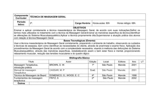 Componente
             TÉCNICA DE MASSAGEM GERAL
 Curricular:
   Período
               2º.                                         Carga Horária: Horas-aulas: 80h         Horas relógio: 68h.
    letivo:
                                                         OBJETIVOS
Ensinar e aplicar corretamente a técnica massoterápica da Massagem Geral, de acordo com suas indicações;Definir os
termos mais utilizados no tratamento com a técnica da Massagem Geral;Ensinar as manobras especifica da técnica;Identificar
as alterações do Sistema Musculoesquelético;Aplicar a técnica propriamente dita;Supervisionar a atuação prática dos alunos
com relação à técnica Massagem Geral.
                                                 Bases Tecnológicas (Ementa)
Usar a técnica massoterápica de Massagem Geral corretamente, preparando o ambiente de trabalho, observando os cuidados
e técnicas de assepsia, bem como identificar as necessidades do cliente, através de anamnese e exame físico. Aplicação dos
procedimentos da Massagem Geral de acordo com a complexidade necessária, visando à melhoria das disfunções do Sistema
Musculoesquelético, através das manobras especificas, restabelecendo assim o bem estar físico e mental, proporcionando
relaxamento muscular, redução das tensões musculares e do quadro álgico.
                                                     Bibliografia Básica
              Título                              Autor                  Edição       Local         Editora      Ano         LT
Massagem Terapêutica,             BROWN, D. W.                             1ª        São Paulo      Manole       2001
introdução prática
Manual de massagem                CASSAR, M. P                             S.ed.     São Paulo      Manole.      2001
Terapêutica
Técnica de Massagem de Beard      DOMENICO, G.; WOOD, E. C                  4ª       São Paulo      Manole       1998
Fundamentos da massagem           FRITZ, S                                  2ª        São Paulo     Manole       2002
terapêutica
    Outros
 