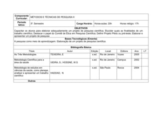Componente
             MÉTODOS E TÉCNICAS DE PESQUISA II
 Curricular:
   Período
                3º. Semestre                                  Carga Horária: Horas-aulas: 20h            Horas relógio: 17h
    letivo:
                                                           OBJETIVOS
Capacitar os alunos para elaborar adequadamente um projeto de pesquisa científica; Elucidar quais as finalidades de um
trabalho científico; Destacar o papel do Comitê de Ética em Pesquisa Científica; Definir Projeto Piloto ou pré-teste; Elaborar e
apresentar um projeto de pesquisa
                                                  Bases Tecnológicas (Ementa)
A pesquisa como meio de aprendizagem. Elaboração de um projeto de pesquisa científica.

                                                        Bibliografia Básica
             Título                                 Autor                   Edição      Local            Editora       Ano         LT
As Três Metodologias                TEIXEIRA, E                              s.ed. Rio de Janeiro      Vozes           2005

Metodologia Científica para a                                                 s.ed.   Rio de Janeiro   Campus          2002
área da saúde                       VIEIRA, S.; HOSSNE, W.S

Metodologia de estudos em                                                     s.ed.   São Paulo        Rocca           2004
ciências da saúde, como planejar,
analisar e apresentar um trabalho HADDAD, N
científico

              Outros
 