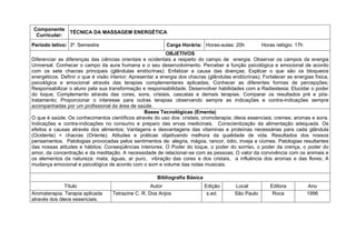 Componente
                TÉCNICA DA MASSAGEM ENERGÉTICA
 Curricular:
Período letivo: 3º. Semestre                               Carga Horária: Horas-aulas: 20h            Horas relógio: 17h
                                                            OBJETIVOS
Diferenciar as diferenças das ciências orientais e ocidentais a respeito do campo de energia. Observar os campos da energia
Universal. Conhecer o campo da aura humana e o seu desenvolvimento. Perceber a função psicológica e emocional de acordo
com os sete chacras principais (glândulas endócrinas); Enfatizar a causa das doenças; Explicar o que são os bloqueios
energéticos. Definir o que é visão interior; Apresentar a energia dos chacras (glândulas endócrinas); Fortalecer as energias física,
psicológica e emocional através das terapias complementares aplicadas; Conhecer as diferentes formas de percepções;
Responsabilizar o aluno pela sua transformação e responsabilidade. Desenvolver habilidades com a Radiestesia; Elucidar o poder
do toque; Complemento através das cores, sons, cristais, cascatas e demais terapias. Comparar os resultados pré e pós-
tratamento; Proporcionar o interesse para outras terapias observando sempre as indicações e contra-indicações sempre
acompanhadas por um profissional da área de saúde.
                                                   Bases Tecnológicas (Ementa)
O que é saúde. Os conhecimentos científicos através do uso dos: cristais; cromoterapia; óleos essenciais; cremes; aromas e sons.
Indicações e contra-indicações no consumo e preparo das ervas medicinais. Conscientização da alimentação adequada. Os
efeitos e causas através dos alimentos; Vantagens e desvantagens das vitaminas e proteínas necessárias para cada glândula
(Ocidente) = chacras (Oriente). Atitudes e práticas objetivando melhora da qualidade de vida. Resultados dos nossos
pensamentos. Patologias provocadas pelos sentimentos de: alegria, mágoa, rancor, ódio, inveja e ciúmes. Patologias resultantes
das nossas atitudes e hábitos; Conseqüências interiores. O Poder do toque, o poder do sorriso, o poder da crença, o poder do
amor, da concentração e da meditação. A necessidade de relacionar-se com as pessoas; O valor da convivência com os animais e
os elementos da natureza: mata, águas, ar puro, vibração das cores e dos cristais, a influência dos aromas e das flores; A
mudança emocional e psicológica de acordo com o som e volume das notas musicais.

                                                       Bibliografia Básica
              Título                                Autor                    Edição       Local           Editora          Ano
Aromaterapia. Terapia aplicada     Tetrazine C. R. Dos Anjos                  s.ed.       São Paulo        Roca            1996
através dos óleos essenciais.
 