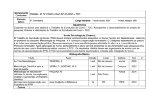 Componente
             TRABALHO DE CONCLUSÃO DO CURSO – TCC
 Curricular:
   Período
               4º. Semestre                                Carga Horária: Horas-aulas: 80h.           Horas relógio: 68h.
    letivo:
                                                         OBJETIVOS
Capacitar os alunos para elaborar o Trabalho de Conclusão de Curso – TCC; Acompanhar o desenvolvimento do projeto de
pesquisa; Orientar a elaboração do Trabalho de Conclusão de Curso – TCC;

                                                 Bases Tecnológicas (Ementa)
O Trabalho de Conclusão de Curso (TCC) deverá integrar conhecimentos adquiridos no Curso Técnico em Massoterapia., cabendo
ao professor da disciplina Metodologia da Pesquisa I e II conduzir a organização do trabalho. O Colegiado estabelecerá os prazos
e as datas para apresentação pública. Recomenda-se que o tema escolhido possua afinidade do aluno e a concordância do
Professor Orientador. Após aprovação do Tema, semanalmente o aluno deverá apresentar ao seu Orientador suas pesquisas e/ou
estudo de caso, com a finalidade de melhor construir o TCC. Os resultados obtidos devem ser organizados de acordo com as
normas de apresentação do IFPR. O TCC será submetido à uma banca examinadora, indicada pelo Colegiado do Curso.
                                                        Bibliografia Básica
             Título                               Autor                  Edição      Local            Editora      Ano      LT
As Três Metodologias              TEIXEIRA, E                             s.ed. Rio de Janeiro        Vozes        2005

Metodologia Científica para a     VIEIRA, S.; HOSSNE, W.S                 s.ed.   Rio de Janeiro     Campus        2002
área da saúde
Metodologia de estudos em         HADDAD, N.                                                          Rocca        2004
ciências da saúde, como planejar,                                         s.ed.   São Paulo
analisar e apresentar um trabalho
científico
Normas para Apresentação dos      www.ifpr@edu.br/Biblioteca                1a        PR               IFPR        2010
Trabalhos do IFPR
    Outros
 