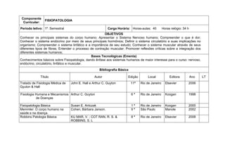 Componente
                FISIOPATOLOGIA
  Curricular:
Período letivo: 1º. Semestral                              Carga Horária: Horas-aulas: 40         Horas relógio: 34 h
                                                         OBJETIVOS
Conhecer os principais sistemas do corpo humano; Apresentar o Sistema Nervoso humano; Compreender o que é dor;
Conhecer o sistema endócrino por meio de seus principais hormônios; Definir o sistema circulatório e suas implicações no
organismo; Compreender o sistema linfático e a importância de seu estudo; Conhecer o sistema muscular através de seus
diferentes tipos de fibras; Entender o processo de contração muscular; Promover reflexões críticas sobre a integração dos
diferentes sistemas humanos;
                                                 Bases Tecnológicas (Ementa)
Conhecimentos básicos sobre Fisiopatologia, dando ênfase aos sistemas humanos de maior interesse para o curso: nervoso,
endócrino, circulatório, linfático e muscular.
                                                     Bibliografia Básica

             Título                               Autor                 Edição        Local            Editora          Ano   LT
Tratado de Fisiologia Médica de   John E. Hall e Arthur C. Guyton          11ª   Rio de Janeiro     Elsevier        2006
Gyuton & Hall

Fisiologia Humana e Mecanismos Arthur C. Guyton                            6ª    Rio de Janeiro     Koogan          1998
           de Doenças

Fisiopatologia Básica             Susan E. Antczak                         1ª    Rio de Janeiro     Koogan          2005
Memmler: O corpo humano na        Cohen, Bárbara Janson.                   9ª    São Paulo          Manole          2002
saúde e na doença.
Robbins Patologia Básica          KU MAR, V. ; COT RAN, R. S. &            8ª    Rio de Janeiro     Elsevier        2008
                                  ROBBINS, S. L
 