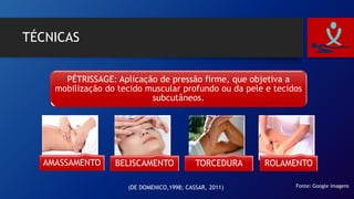 TÉCNICAS
PÉTRISSAGE: Aplicação de pressão firme, que objetiva a
mobilização do tecido muscular profundo ou da pele e tecidos
subcutâneos.
AMASSAMENTO BELISCAMENTO TORCEDURA ROLAMENTO
Fonte: Google imagens(DE DOMENICO,1998; CASSAR, 2011)
 