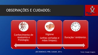 OBSERVAÇÕES E CUIDADOS:
Conhecimento de
Anatomia e
Fisiologia;
Higiene
(unhas cortadas e
mãos limpas);
Duração/ Ambiente.
Fonte: Google imagens(DE DOMENICO,1998; CASSAR, 2011)
 