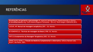 REFERÊNCIAS
Atualizações em geriatria e gerontologia IV: aspectos demográficos, biopsicossociais e clínicos
do envelhecimento/org. Carla Helena Augustin Schwanke...[et al.]. Porto Alegre: EDIPUCRS,2012.
CASSAR, MP. Manual de massagem terapêutica,2001 . Ed. Manole.
DE DOMENICO,G. Técnicas de massagem de Beard,1998. Ed. Manole.
FRITZ S.Fundamentos da Massagem Terapêutica,2002. Ed. Manole.
JONAS, W. B. LEVIN, J. Tratado de Medicina Complementar e Alternativa. Editora Manole Ltda.
Baueri, São Paulo, 2001.
 