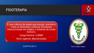 FISIOTERAPIA
É uma ciência da saúde que estuda, previne e
trata os distúrbios cinéticos funcionais
intercorrentes em órgãos e sistemas do corpo
humano.
Carga horária: 4.050H
Nível superior (Bacharelado)
(COFFITO,2017) Fonte: Google imagens
 