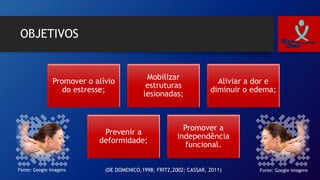 OBJETIVOS
Promover o alívio
do estresse;
Mobilizar
estruturas
lesionadas;
Aliviar a dor e
diminuir o edema;
Prevenir a
deformidade;
Promover a
independência
funcional.
Fonte: Google imagensFonte: Google imagens (DE DOMENICO,1998; FRITZ,2002; CASSAR, 2011)
 