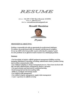 Adresse : Cité 1850 N°2867 Hassi Messaoud, ALGERIA
                         Phone N°: 0661-83-31-14
                Mail box: messahli.massinissa@gmail.com


                            Messahli Massinissa




                                     29 years
PROFESSIONAL OBJECTIVE:

Seeking a responsible job with an opportunity for professional challenges
To enhance my professional skills in a dynamic and fast paced workplace
To use my skills in the best possible way for achieving the company’s goals
To solve problems in an effective/creative manner in a challenging position.

Summary

-Vast knowledge in logistics oilfield equipment management (drilling servicing
(pumping Stimulation Cementing coil tubing, administrative duties, problem solving
and excellent communication skills.
-Very skilled in adapting to change management process. I have been involved with
HR, and HSE administration, management, finance, operation
-Very goal oriented, and interested in continued learning.
-Good managerial and decision-making skills.
-Ability to coordinate and manage people.
-Very skilled in HR management
-Very skilled in logistic management, supply chain management
-7 years’ experience in oilfield servicing




                                           1
 