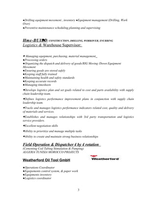 ●Drilling equipment movement , inventory ●Equipment management (Drilling, Work
Over)
●Preventive maintenance scheduling planning and supervising



Hme-BUILD : CONSTRUCTION, DRILLING, WORKOVER, SNUBBING
Logistics & Warehouse Supervisor:

● Managing equipment, purchasing, material management
●Processing orders
●Organizing the dispatch and delivery of goods/RIG Moving /Down Equipment
Movement
●Ensuring goods are stored safely
●Keeping staff fully trained
●Maintaining health and safety standards
●Keeping accurate records
●Managing timesheets
●Develops logistics plan and set goals related to cost and parts availability with supply
chain leadership team.
●Defines logistics performance improvement plans in conjunction with supply chain
leadership team.
●Tracks and manages logistics performance indicators related cost, quality and delivery
of materials and services.
●Establishes and manages relationships with 3rd party transportation and logistics
service providers.
●Excellent negotiation skills
●Ability to prioritize and manage multiple tasks
●Ability to create and maintain strong business relationships

Field Operation & Dispatcher 4 by 4 rotation
(Cementing Coil Tubing Stimulation & Pumping)
ALGERIA TUNISIA MOROCCO PROJECTS

Weatherford Oil Tool GmbH
●Operations Coordinator
●Equipements control system, & paper work
●Equipments inventory
●Logistics coordinator


                                            3
 