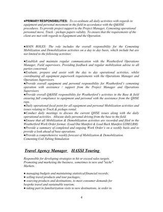 ●PRIMARY RESPONSIBILITIES: To co-ordinate all daily activities with regards to
equipment and personal movement in the field in accordance with the Q&HSE
procedures. To provide project support to the Project Manager, Cementing operational
personnel move, Truck – pickups papers validity. To ensure that the requirements of the
client are met with regards to Equipment and the Operation.


●MAIN ROLES: The role includes the overall responsibility for the Cementing
Mobilization and Demobilization activities on a day to day basis, which include but are
not limited to the following activities:

●Establish and maintain regular communication with the Weatherford Operations
Manager, Field supervisors. Providing feedback and regular mobilization advise to all
parties concerned.
●Evaluate, prepare and assist with the day to day operational activities, whilst
coordinating all equipment paperwork requirements with the Operations Manager and
Operations Supervisors.
●Provide overall equipment and personal responsibility for Weatherford’s cementing
operation with assistance / support from the Project Manager and Operations
Supervisors
●Provide overall Q&HSE responsibility for Weatherford’s activities in the Base & field
ensuring full compliance to equipment and personal with the assistance from the QHSE
reps.
●Daily operational focal point for all equipment and personal Mobilization activities and
issues relating to Truck & pickups rental.
●Conduct daily meetings to discuss the current QHSE issues along with the daily
operational activities. Allocate daily personal driving from the base to the field.
●Ensure that all Mobilization & Demobilization activities are recorded and filed in the
Weatherford Work Order format. (Load Out Manifest & Load Back Manifest LOM/LBM)
●Provide a summary of completed and ongoing Work Order’s on a weekly basis and to
provide a look ahead of base operations.
●Provide a comprehensive weekly forecast of Mobilization & Demobilization.
Cementing Coil Tubing Stimulation


Travel Agency Manager                 HASSI Touring
Responsible for developing strategies to hit or exceed sales targets.
Promoting and marketing the business, sometimes to new and "niche"
Markets.

● managing budgets and maintaining statistical/financial records;
● selling travel products and tour packages;
● sourcing products and destinations, to meet consumer demands for
bespoke travel and sustainable tourism;
● taking part in familiarization visits to new destinations, in order to

                                              4
 
