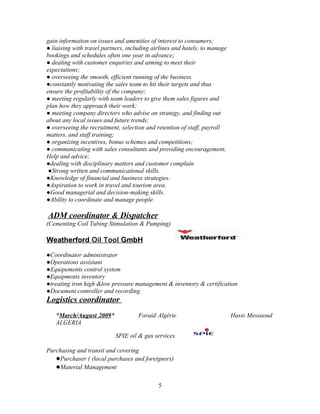 gain information on issues and amenities of interest to consumers;
● liaising with travel partners, including airlines and hotels, to manage
bookings and schedules often one year in advance;
● dealing with customer enquiries and aiming to meet their
expectations;
● overseeing the smooth, efficient running of the business.
●constantly motivating the sales team to hit their targets and thus
ensure the profitability of the company;
● meeting regularly with team leaders to give them sales figures and
plan how they approach their work;
● meeting company directors who advise on strategy, and finding out
about any local issues and future trends;
● overseeing the recruitment, selection and retention of staff, payroll
matters, and staff training;
● organizing incentives, bonus schemes and competitions;
● communicating with sales consultants and providing encouragement,
Help and advice;
●dealing with disciplinary matters and customer complain
 ●Strong written and communicational skills.
●Knowledge of financial and business strategies.
●Aspiration to work in travel and tourism area.
●Good managerial and decision-making skills.
●Ability to coordinate and manage people.

ADM coordinator & Dispatcher
(Cementing Coil Tubing Stimulation & Pumping)

Weatherford Oil Tool GmbH

●Coordinator administrator
●Operations assistant
●Equipements control system
●Equipments inventory
●treating iron high &low pressure management & inventory & certification
●Document controller and recording
Logistics coordinator
   *March/August 2009*               Foraid Algérie                         Hassi Messaoud
   ALGERIA

                           SPIE oil & gas services

Purchasing and transit and covering
   ●Purchaser ( (local purchases and foreigners)
   ●Material Management

                                             5
 