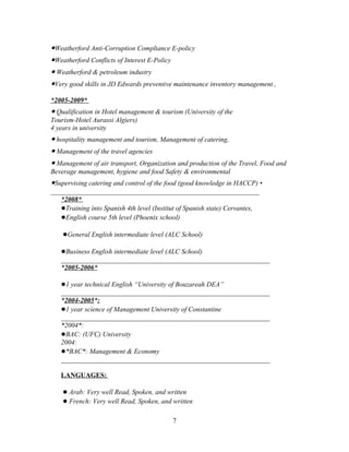 ●Weatherford Anti-Corruption Compliance E-policy
●Weatherford Conflicts of Interest E-Policy
● Weatherford & petroleum industry
●Very good skills in JD Edwards preventive maintenance inventory management ,

*2005-2009*
● Qualification in Hotel management & tourism (University of the
Tourism-Hotel Aurassi Algiers)
4 years in university
● hospitality management and tourism, Management of catering,
● Management of the travel agencies
● Management of air transport, Organization and production of the Travel, Food and
Beverage management, hygiene and food Safety & environmental
●Supervising catering and control of the food (good knowledge in HACCP) •
_____________________________________________________________
   *2008*
   ●Training into Spanish 4th level (Institut of Spanish state) Cervantes,
   ●English course 5th level (Phoenix school)

    ●General English intermediate level (ALC School)

   ●Business English intermediate level (ALC School)
   _____________________________________________________________
   *2005-2006*

   ●1 year technical English “University of Bouzareah DEA”
   _____________________________________________________________
   *2004-2005*:
   ●1 year science of Management University of Constantine
   _____________________________________________________________
   *2004*:
   ●BAC: (UFC) University
   2004:
   ●*BAC*: Management & Economy
   _____________________________________________________________

   LANGUAGES:

    ● Arab: Very well Read, Spoken, and written
    ● French: Very well Read, Spoken, and written

                                              7
 
