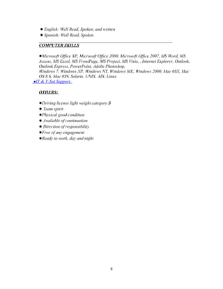 ● English: Well Read, Spoken, and written
   ● Spanish: Well Read, Spoken
   _____________________________________________________________
   COMPUTER SKILLS

   ●Microsoft Office XP, Microsoft Office 2000, Microsoft Office 2007, MS Word, MS
   Access, MS Excel, MS FrontPage, MS Project, MS Visio, , Internet Explorer, Outlook,
   Outlook Express, PowerPoint, Adobe Photoshop,
   Windows 7, Windows XP, Windows NT, Windows ME, Windows 2000, Mac 0SX, Mac
   OS 8.6, Mac 0S9, Solaris, UNIX, AIX, Linux
●IT & V-Sat Support.

   OTHERS:

   ●Driving license light weight category B
   ● Team spirit
   ●Physical good condition
   ● Available of continuation
   ● Direction of responsibility
   ●Free of any engagement
   ●Ready to work, day and night




                                          8
 
