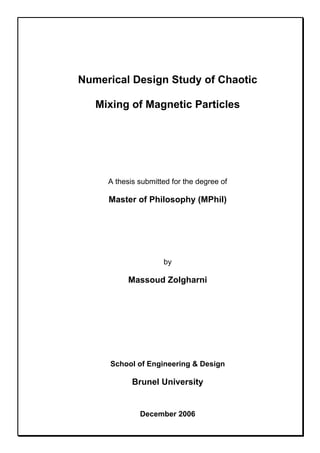 Numerical Design Study of Chaotic
Mixing of Magnetic Particles
A thesis submitted for the degree of
Master of Philosophy (MPhil)
by
Massoud Zolgharni
School of Engineering & Design
Brunel University
December 2006
 