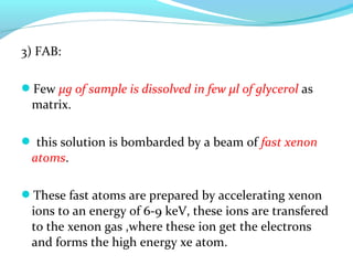 3) FAB: 
Few μg of sample is dissolved in few μl of glycerol as 
matrix. 
 this solution is bombarded by a beam of fast xenon 
atoms. 
These fast atoms are prepared by accelerating xenon 
ions to an energy of 6-9 keV, these ions are transfered 
to the xenon gas ,where these ion get the electrons 
and forms the high energy xe atom. 
 