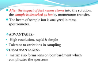 After the impact of fast xenon atoms into the solution, 
the sample is desorbed as ion by momentum transfer. 
The beam of sample ion is analyzed in mass 
spectrometer. 
ADVANTAGES:- 
• High resolution, rapid & simple 
• Tolerant to variations in sampling 
DISADVANTAGES:- 
• matrix also forms ions on bombardment which 
complicates the spectrum 
 