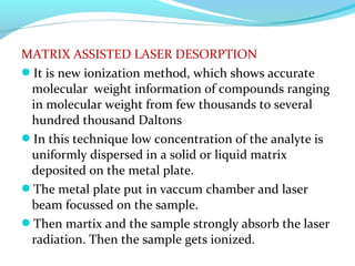 MATRIX ASSISTED LASER DESORPTION 
It is new ionization method, which shows accurate 
molecular weight information of compounds ranging 
in molecular weight from few thousands to several 
hundred thousand Daltons 
In this technique low concentration of the analyte is 
uniformly dispersed in a solid or liquid matrix 
deposited on the metal plate. 
The metal plate put in vaccum chamber and laser 
beam focussed on the sample. 
Then martix and the sample strongly absorb the laser 
radiation. Then the sample gets ionized. 
 
