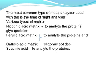 The most common type of mass analyser used 
with the is the time of flight analyser 
Various types of matrix 
Nicotinic acid matrix - to analyte the proteins 
glycoproteins 
Ferulic acid matrix to analyte the proteins and 
Caffieic acid matrix oligonucleotides 
Succinic acid – to analyte the proteins. 
 